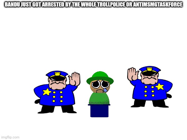 BANDU JUST GOT ARRESTED BY THE WHOLE TROLLPOLICE OR ANTIMSMGTASKFORCE | made w/ Imgflip meme maker