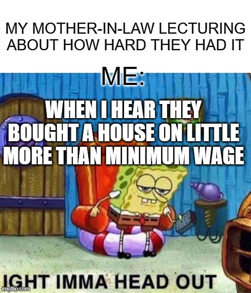 Spongebob Ight Imma Head Out Meme | MY MOTHER-IN-LAW LECTURING ABOUT HOW HARD THEY HAD IT; ME:; WHEN I HEAR THEY BOUGHT A HOUSE ON LITTLE MORE THAN MINIMUM WAGE | image tagged in memes,spongebob ight imma head out | made w/ Imgflip meme maker