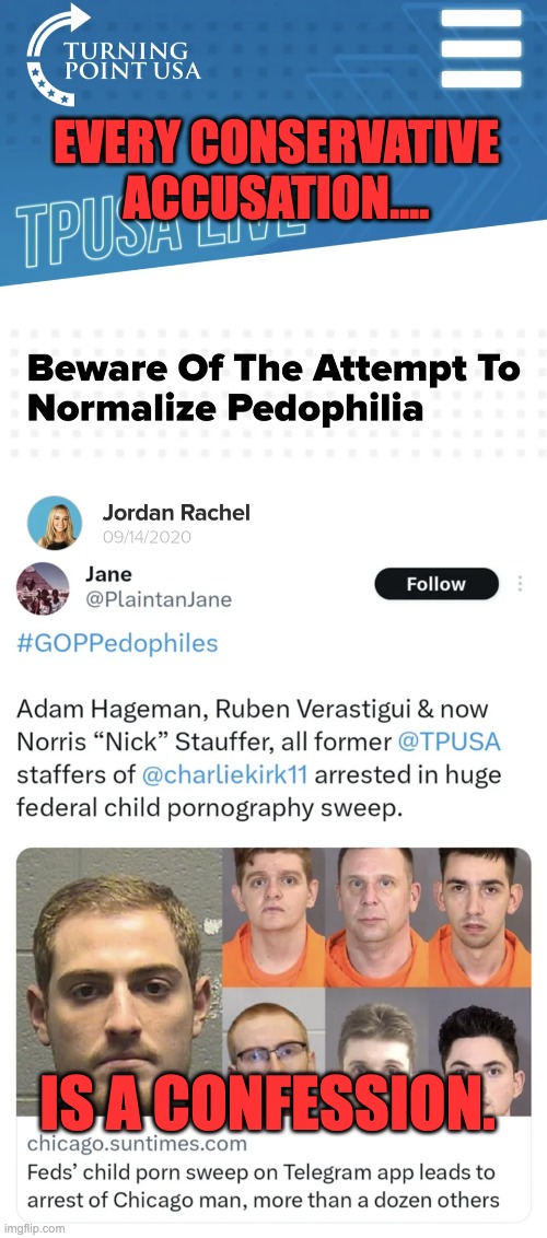 Turning Pedo USA | EVERY CONSERVATIVE ACCUSATION.... IS A CONFESSION. | image tagged in groomer,pedophile,republicans,charlie kirk,turning point usa | made w/ Imgflip meme maker