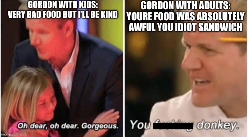 Gordon Ramsay Kids vs Adults | GORDON WITH KIDS:
VERY BAD FOOD BUT I’LL BE KIND; GORDON WITH ADULTS:
YOURE FOOD WAS ABSOLUTELY AWFUL YOU IDIOT SANDWICH | image tagged in gordon ramsay kids vs adults,memes,funny memes,chef gordon ramsay,angry chef gordon ramsay | made w/ Imgflip meme maker