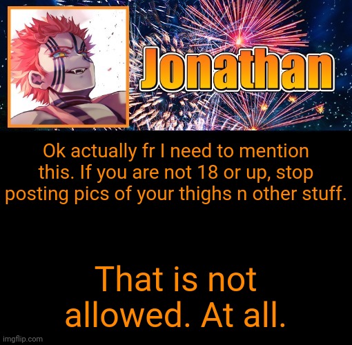 Actual annoucement | Ok actually fr I need to mention this. If you are not 18 or up, stop posting pics of your thighs n other stuff. That is not allowed. At all. | image tagged in jonathan's 12th temp | made w/ Imgflip meme maker