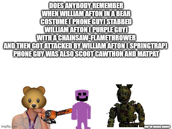 Blank White Template | DOES ANYBODY REMEMBER WHEN WILLIAM AFTON IN A BEAR COSTUME ( PHONE GUY) STABBED WILLIAM AFTON ( PURPLE GUY) WITH A CHAINSAW-FLAMETHROWER AND THEN GOT ATTACKED BY WILLIAM AFTON ( SPRINGTRAP) 

PHONE GUY WAS ALSO SCOOT CAWTHON AND MATPAT; FNAF THE MUSICAL MOMENT | image tagged in blank white template | made w/ Imgflip meme maker