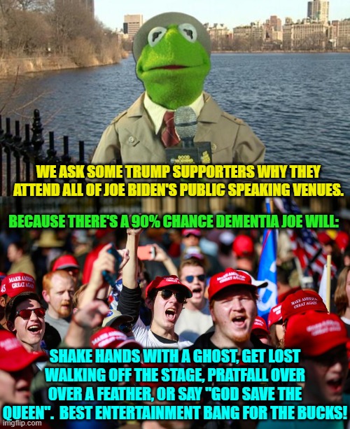 Who says that Joe Biden has got no value aside from his various stolen fortunes? | WE ASK SOME TRUMP SUPPORTERS WHY THEY ATTEND ALL OF JOE BIDEN'S PUBLIC SPEAKING VENUES. BECAUSE THERE'S A 90% CHANCE DEMENTIA JOE WILL:; SHAKE HANDS WITH A GHOST, GET LOST WALKING OFF THE STAGE, PRATFALL OVER OVER A FEATHER, OR SAY "GOD SAVE THE QUEEN".  BEST ENTERTAINMENT BANG FOR THE BUCKS! | image tagged in kermit news report | made w/ Imgflip meme maker