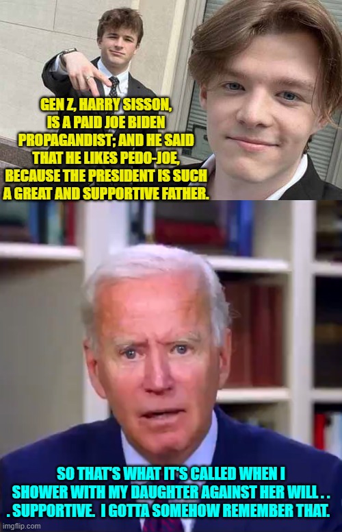 Poor pedo-Joe. | GEN Z, HARRY SISSON, IS A PAID JOE BIDEN PROPAGANDIST; AND HE SAID THAT HE LIKES PEDO-JOE, BECAUSE THE PRESIDENT IS SUCH A GREAT AND SUPPORTIVE FATHER. SO THAT'S WHAT IT'S CALLED WHEN I SHOWER WITH MY DAUGHTER AGAINST HER WILL . . . SUPPORTIVE.  I GOTTA SOMEHOW REMEMBER THAT. | image tagged in yep | made w/ Imgflip meme maker