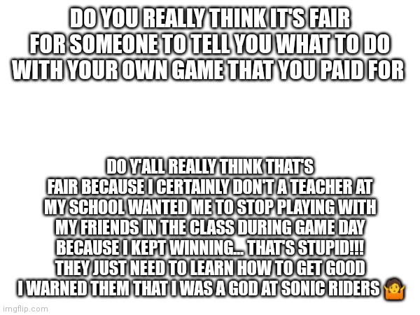 It's definitely not fair and this needs to change | DO YOU REALLY THINK IT'S FAIR FOR SOMEONE TO TELL YOU WHAT TO DO WITH YOUR OWN GAME THAT YOU PAID FOR; DO Y'ALL REALLY THINK THAT'S FAIR BECAUSE I CERTAINLY DON'T A TEACHER AT MY SCHOOL WANTED ME TO STOP PLAYING WITH MY FRIENDS IN THE CLASS DURING GAME DAY BECAUSE I KEPT WINNING... THAT'S STUPID!!! THEY JUST NEED TO LEARN HOW TO GET GOOD  I WARNED THEM THAT I WAS A GOD AT SONIC RIDERS 🤷 | image tagged in teacher's dictating on what you do with your own stuff,sonic riders,god tier,little rant,ranting,who's with me | made w/ Imgflip meme maker