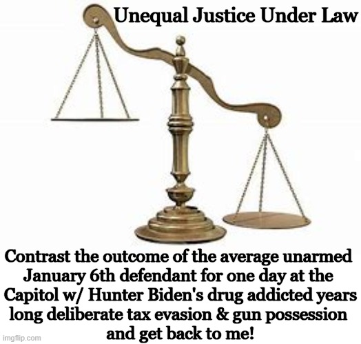 The Scales of Justice are Broken | Unequal Justice Under Law; Contrast the outcome of the average unarmed 
January 6th defendant for one day at the 
Capitol w/ Hunter Biden's drug addicted years
long deliberate tax evasion & gun possession 
and get back to me! | image tagged in politics,hunter biden,scales,justice,injustice,january 6 | made w/ Imgflip meme maker