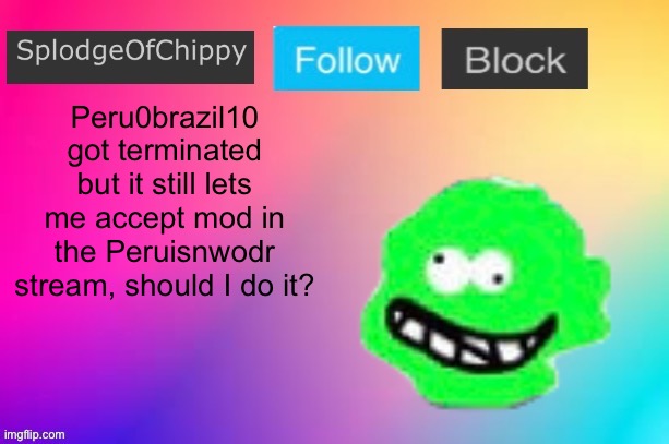 SplodgeOfChippy announcement template | Peru0brazil10 got terminated but it still lets me accept mod in the Peruisnwodr stream, should I do it? | image tagged in splodgeofchippy announcement template | made w/ Imgflip meme maker