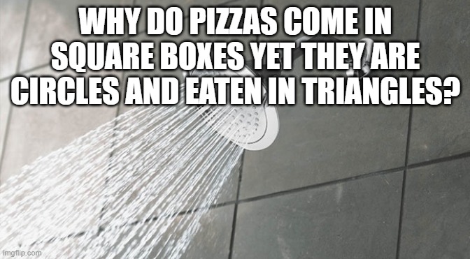 shower thoughts #3 | WHY DO PIZZAS COME IN SQUARE BOXES YET THEY ARE CIRCLES AND EATEN IN TRIANGLES? | image tagged in shower thoughts | made w/ Imgflip meme maker