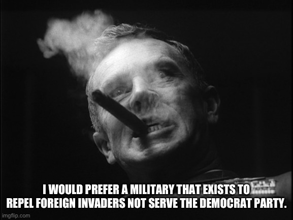 General Ripper (Dr. Strangelove) | I WOULD PREFER A MILITARY THAT EXISTS TO REPEL FOREIGN INVADERS NOT SERVE THE DEMOCRAT PARTY. | image tagged in general ripper dr strangelove | made w/ Imgflip meme maker