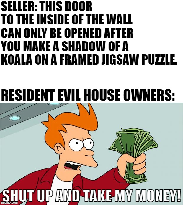 Shut up and take my money | SELLER: THIS DOOR TO THE INSIDE OF THE WALL CAN ONLY BE OPENED AFTER YOU MAKE A SHADOW OF A KOALA ON A FRAMED JIGSAW PUZZLE. RESIDENT EVIL HOUSE OWNERS:; SHUT UP AND TAKE MY MONEY! | image tagged in shut up and take my money | made w/ Imgflip meme maker