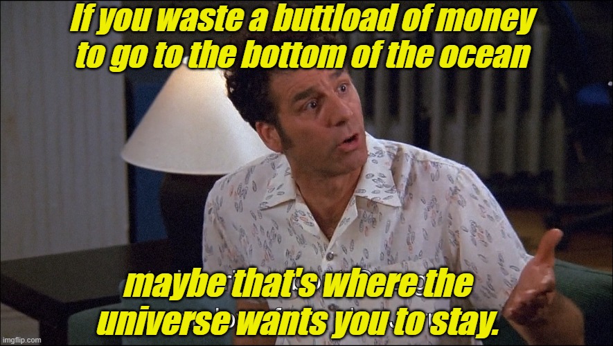 Play stupid games... win stupid prizes. | If you waste a buttload of money
to go to the bottom of the ocean; maybe that's where the universe wants you to stay. | image tagged in kramer talks about george costanza's man-love for a she-jerry,money,arrogant rich man,karma's a bitch,pride,idiots | made w/ Imgflip meme maker