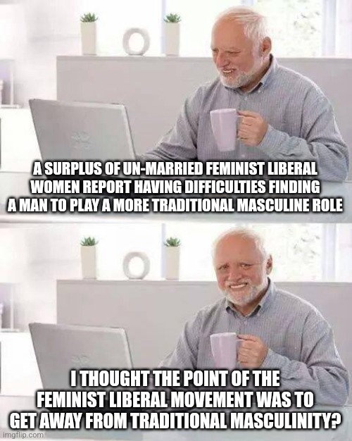 Hide the Pain Harold Meme | A SURPLUS OF UN-MARRIED FEMINIST LIBERAL WOMEN REPORT HAVING DIFFICULTIES FINDING A MAN TO PLAY A MORE TRADITIONAL MASCULINE ROLE; I THOUGHT THE POINT OF THE FEMINIST LIBERAL MOVEMENT WAS TO GET AWAY FROM TRADITIONAL MASCULINITY? | image tagged in memes,hide the pain harold | made w/ Imgflip meme maker