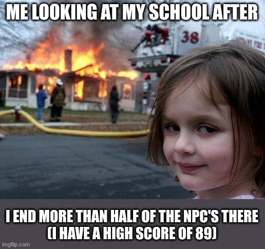 NEW RECORD! | ME LOOKING AT MY SCHOOL AFTER; I END MORE THAN HALF OF THE NPC'S THERE
(I HAVE A HIGH SCORE OF 89) | image tagged in memes,disaster girl,school,funny,dark humor,high school | made w/ Imgflip meme maker