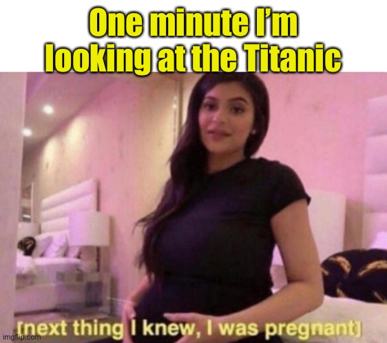 next thing I knew I was pregnant | One minute I’m looking at the Titanic | image tagged in next thing i knew i was pregnant | made w/ Imgflip meme maker