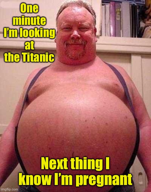 Fat Belly | One minute I’m looking at the Titanic Next thing I know I’m pregnant | image tagged in fat belly | made w/ Imgflip meme maker