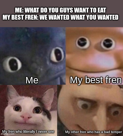 When me and my friends hang out but we cant decide what to eat | ME: WHAT DO YOU GUYS WANT TO EAT
MY BEST FREN: WE WANTED WHAT YOU WANTED; My best fren; Me; My fren who litterally I never see; My other fren who has a bad temper | image tagged in four faces awkward realization | made w/ Imgflip meme maker