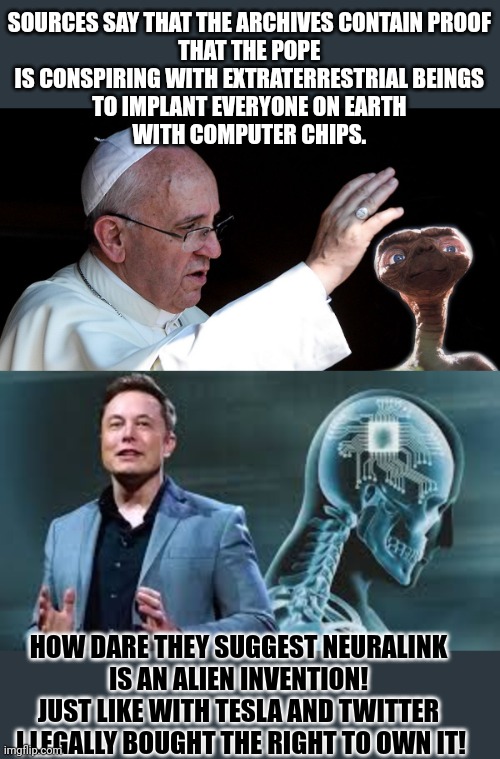 Who's idea is it to implant computer chips into our brains? | SOURCES SAY THAT THE ARCHIVES CONTAIN PROOF 

THAT THE POPE 
IS CONSPIRING WITH EXTRATERRESTRIAL BEINGS 

TO IMPLANT EVERYONE ON EARTH 
WITH COMPUTER CHIPS. HOW DARE THEY SUGGEST NEURALINK 
IS AN ALIEN INVENTION! 

JUST LIKE WITH TESLA AND TWITTER 
I LEGALLY BOUGHT THE RIGHT TO OWN IT! | image tagged in elon musk,pope francis,aliens,conspiracy theory,brain,think about it | made w/ Imgflip meme maker