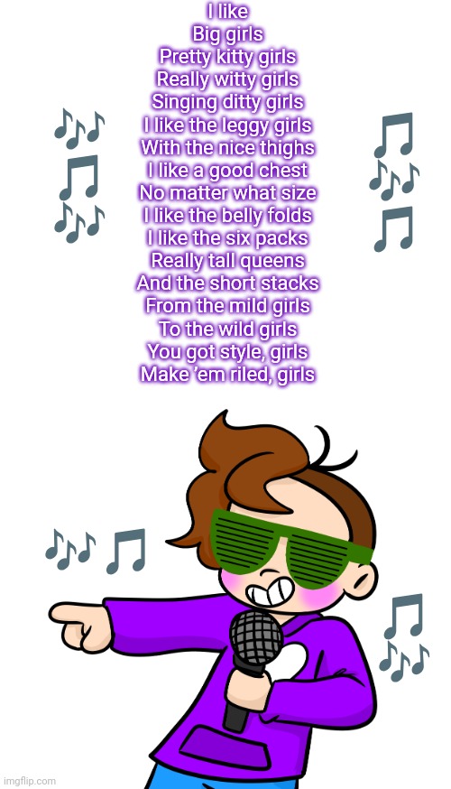 Obsessed with this song fr | I like
Big girls
Pretty kitty girls
Really witty girls
Singing ditty girls
I like the leggy girls
With the nice thighs
I like a good chest
No matter what size
I like the belly folds
I like the six packs
Really tall queens
And the short stacks
From the mild girls
To the wild girls
You got style, girls
Make ’em riled, girls; 🎶
🎵
🎶; 🎵
🎶
🎵; 🎶🎵; 🎵
🎶 | image tagged in gummy pointing with microphone and sunglasses | made w/ Imgflip meme maker