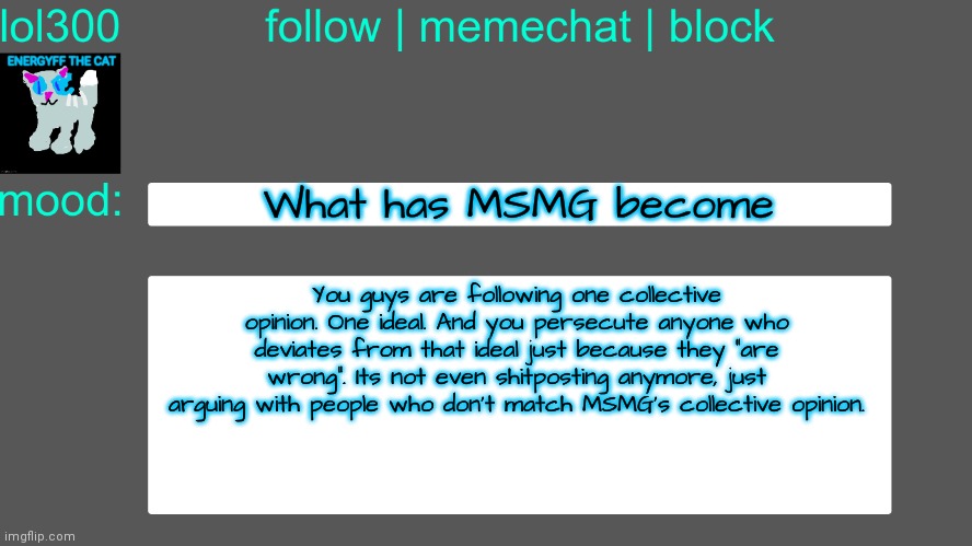 Lol300 announcement temp 3 | What has MSMG become; You guys are following one collective opinion. One ideal. And you persecute anyone who deviates from that ideal just because they "are wrong". Its not even shitposting anymore, just arguing with people who don't match MSMG's collective opinion. | image tagged in lol300 announcement temp 3 | made w/ Imgflip meme maker