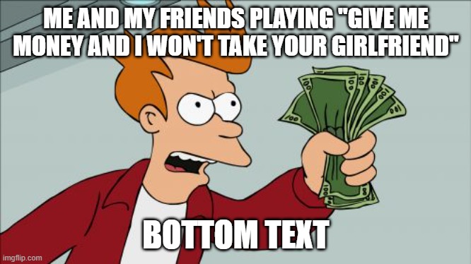 I made this before but realized it might be better here | ME AND MY FRIENDS PLAYING "GIVE ME MONEY AND I WON'T TAKE YOUR GIRLFRIEND"; BOTTOM TEXT | image tagged in memes,shut up and take my money fry,girlfriend,money,why did i make this,repost | made w/ Imgflip meme maker