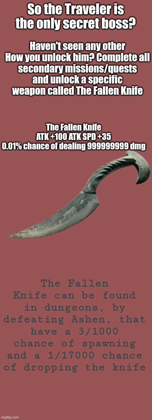 The Fallen Knife, it belonged to the Fallen Human (totally not an undertale reference) | Haven't seen any other

How you unlock him? Complete all secondary missions/quests and unlock a specific weapon called The Fallen Knife; So the Traveler is the only secret boss? The Fallen Knife
ATK +100 ATK SPD +35
0.01% chance of dealing 999999999 dmg; The Fallen Knife can be found in dungeons, by defeating Ashen, that have a 3/1000 chance of spawning and a 1/17000 chance of dropping the knife | image tagged in memes,blank transparent square | made w/ Imgflip meme maker