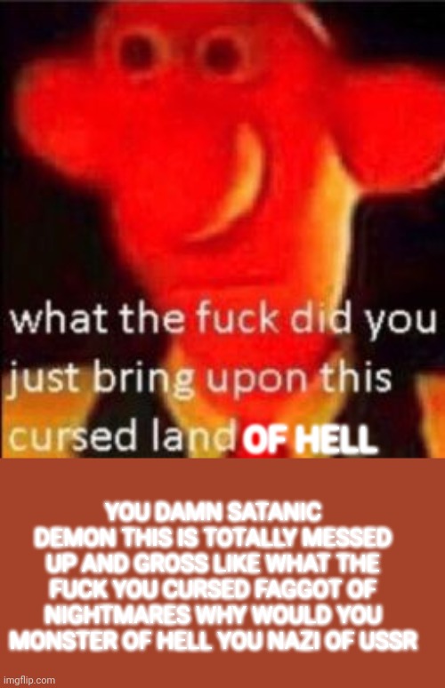 What the fuck did you just bring upon this cursed land | OF HELL YOU DAMN SATANIC DEMON THIS IS TOTALLY MESSED UP AND GROSS LIKE WHAT THE FUCK YOU CURSED FAGGOT OF NIGHTMARES WHY WOULD YOU MONSTER  | image tagged in what the fuck did you just bring upon this cursed land | made w/ Imgflip meme maker