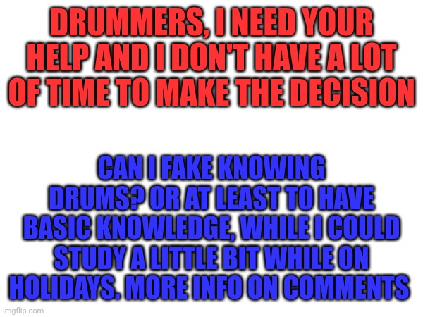 Please help if you know it | DRUMMERS, I NEED YOUR HELP AND I DON'T HAVE A LOT OF TIME TO MAKE THE DECISION; CAN I FAKE KNOWING DRUMS? OR AT LEAST TO HAVE BASIC KNOWLEDGE, WHILE I COULD STUDY A LITTLE BIT WHILE ON HOLIDAYS. MORE INFO ON COMMENTS | image tagged in help,drums,drummer,school,help me,please | made w/ Imgflip meme maker