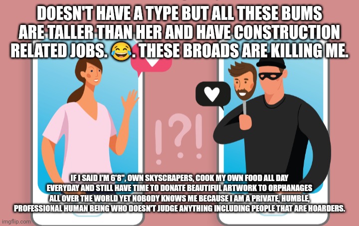 Scammers | DOESN'T HAVE A TYPE BUT ALL THESE BUMS ARE TALLER THAN HER AND HAVE CONSTRUCTION RELATED JOBS. 😂. THESE BROADS ARE KILLING ME. IF I SAID I'M 6'8", OWN SKYSCRAPERS, COOK MY OWN FOOD ALL DAY EVERYDAY AND STILL HAVE TIME TO DONATE BEAUTIFUL ARTWORK TO ORPHANAGES ALL OVER THE WORLD YET NOBODY KNOWS ME BECAUSE I AM A PRIVATE, HUMBLE, PROFESSIONAL HUMAN BEING WHO DOESN'T JUDGE ANYTHING INCLUDING PEOPLE THAT ARE HOARDERS. | image tagged in funny memes | made w/ Imgflip meme maker