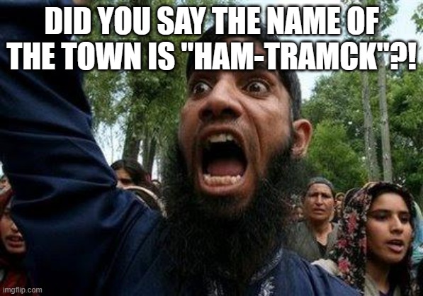Angry Muslim | DID YOU SAY THE NAME OF THE TOWN IS "HAM-TRAMCK"?! | image tagged in angry muslim | made w/ Imgflip meme maker