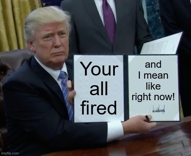 Your outta here! | and I mean like right now! Your all fired | image tagged in memes,trump bill signing | made w/ Imgflip meme maker
