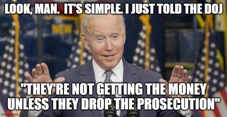 Cocky joe biden | LOOK, MAN.  IT'S SIMPLE. I JUST TOLD THE DOJ; "THEY'RE NOT GETTING THE MONEY UNLESS THEY DROP THE PROSECUTION" | image tagged in cocky joe biden | made w/ Imgflip meme maker