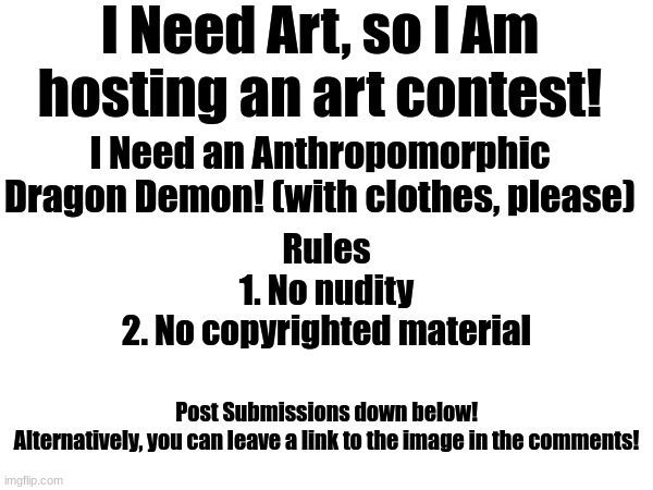 I Need Art, so I Am hosting an art contest! I Need an Anthropomorphic Dragon Demon! (with clothes, please); Rules
1. No nudity
2. No copyrighted material; Post Submissions down below!
Alternatively, you can leave a link to the image in the comments! | image tagged in art | made w/ Imgflip meme maker