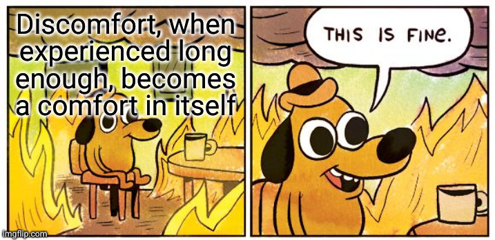 When everything else goes away, you can always depend on sorrow to stay by your side | Discomfort, when
experienced long
enough, becomes
a comfort in itself | image tagged in memes,this is fine | made w/ Imgflip meme maker