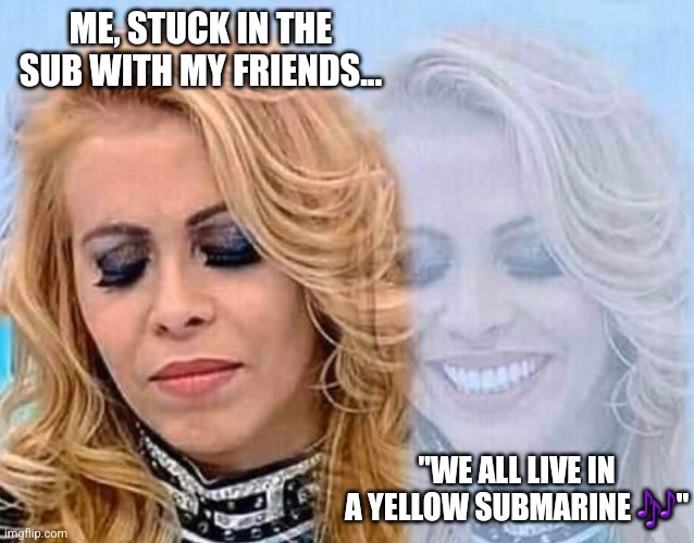 Sad happy woman | ME, STUCK IN THE SUB WITH MY FRIENDS... "WE ALL LIVE IN A YELLOW SUBMARINE 🎶" | image tagged in sad happy woman,submarine,yellow submarine,ocean | made w/ Imgflip meme maker