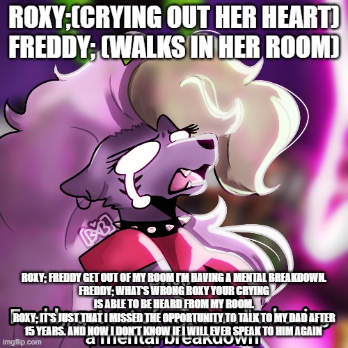 roxy's mental breakdown | ROXY;(CRYING OUT HER HEART)
FREDDY; (WALKS IN HER ROOM); ROXY; FREDDY GET OUT OF MY ROOM I'M HAVING A MENTAL BREAKDOWN.
FREDDY; WHAT'S WRONG ROXY YOUR CRYING IS ABLE TO BE HEARD FROM MY ROOM.
ROXY; IT'S JUST THAT I MISSED THE OPPORTUNITY TO TALK TO MY DAD AFTER 15 YEARS. AND NOW I DON'T KNOW IF I WILL EVER SPEAK TO HIM AGAIN | image tagged in google | made w/ Imgflip meme maker