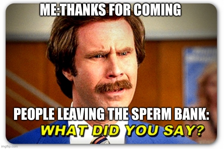 Ron Burgundy What Did You Say | ME:THANKS FOR COMING; PEOPLE LEAVING THE SPERM BANK: | image tagged in ron burgundy what did you say | made w/ Imgflip meme maker