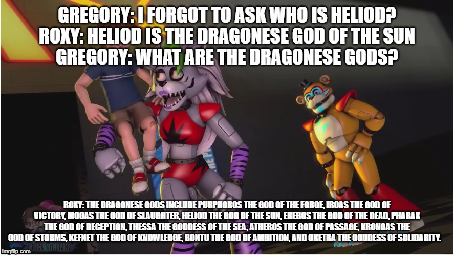 roxy explains dragonese mythology | GREGORY: I FORGOT TO ASK WHO IS HELIOD?
ROXY: HELIOD IS THE DRAGONESE GOD OF THE SUN
GREGORY: WHAT ARE THE DRAGONESE GODS? ROXY: THE DRAGONESE GODS INCLUDE PURPHOROS THE GOD OF THE FORGE, IROAS THE GOD OF VICTORY, MOGAS THE GOD OF SLAUGHTER, HELIOD THE GOD OF THE SUN, EREBOS THE GOD OF THE DEAD, PHARAX THE GOD OF DECEPTION, THESSA THE GODDESS OF THE SEA, ATHEROS THE GOD OF PASSAGE, KRONOAS THE GOD OF STORMS, KEFNET THE GOD OF KNOWLEDGE, BONTU THE GOD OF AMBITION, AND OKETRA THE GODDESS OF SOLIDARITY. | image tagged in youtube | made w/ Imgflip meme maker