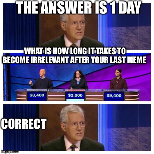 Jeopardy | THE ANSWER IS 1 DAY; WHAT IS HOW LONG IT TAKES TO BECOME IRRELEVANT AFTER YOUR LAST MEME; CORRECT | image tagged in jeopardy | made w/ Imgflip meme maker