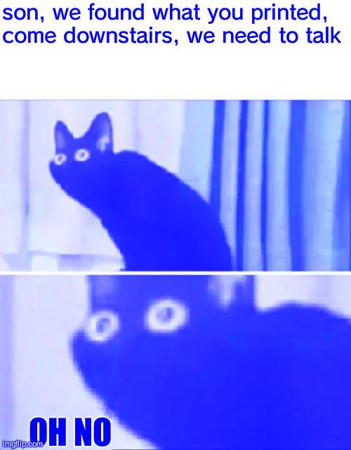 it happened -_- | son, we found what you printed, come downstairs, we need to talk; OH NO | image tagged in oh no black cat | made w/ Imgflip meme maker