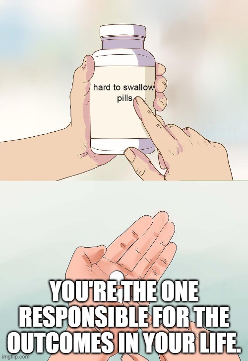 Outcomes | YOU'RE THE ONE RESPONSIBLE FOR THE OUTCOMES IN YOUR LIFE. | image tagged in hard pills to swallow | made w/ Imgflip meme maker