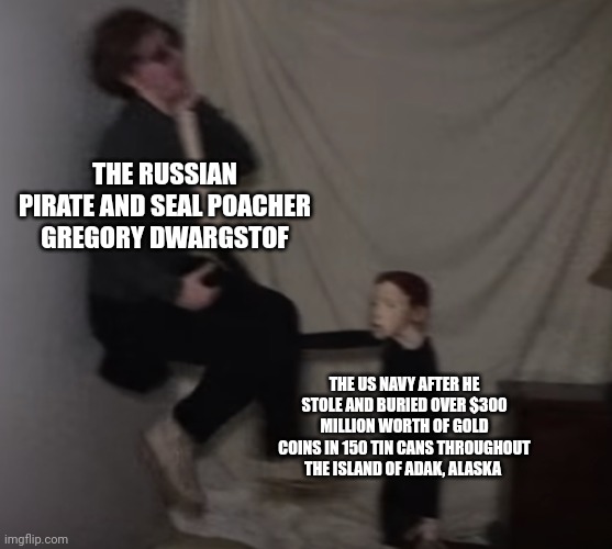 That Russian pirate never even got to enjoy that gold | THE RUSSIAN PIRATE AND SEAL POACHER GREGORY DWARGSTOF; THE US NAVY AFTER HE STOLE AND BURIED OVER $300 MILLION WORTH OF GOLD COINS IN 150 TIN CANS THROUGHOUT THE ISLAND OF ADAK, ALASKA | image tagged in life of luxury doll | made w/ Imgflip meme maker