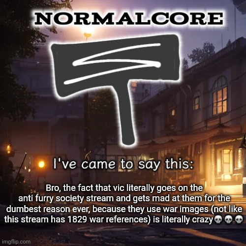Normalcore 3RD ever announcement temp | Bro, the fact that vic literally goes on the anti furry society stream and gets mad at them for the dumbest reason ever, because they use war images (not like this stream has 1829 war references) is literally crazy💀💀💀 | image tagged in normalcore 3rd ever announcement temp | made w/ Imgflip meme maker