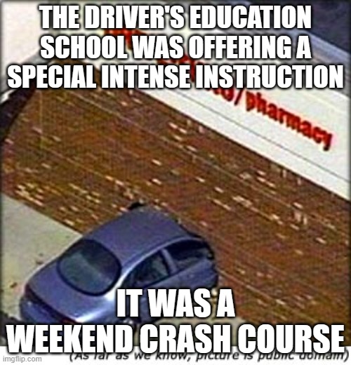 car crash | THE DRIVER'S EDUCATION SCHOOL WAS OFFERING A SPECIAL INTENSE INSTRUCTION; IT WAS A WEEKEND CRASH COURSE | image tagged in car crash | made w/ Imgflip meme maker