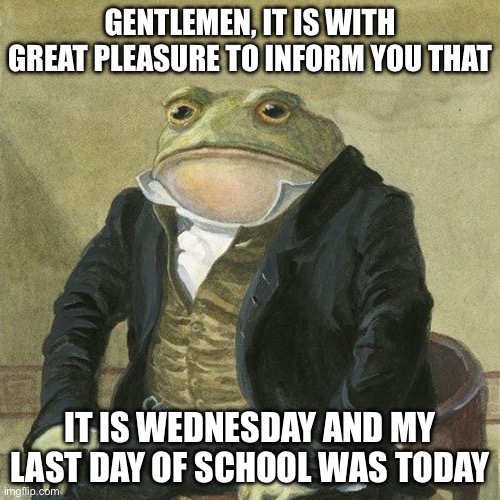 Please give this image a lot of views | GENTLEMEN, IT IS WITH GREAT PLEASURE TO INFORM YOU THAT; IT IS WEDNESDAY AND MY LAST DAY OF SCHOOL WAS TODAY | image tagged in gentlemen it is with great pleasure to inform you that,memes,school | made w/ Imgflip meme maker