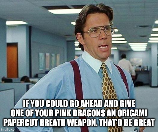 Lumbergh | IF YOU COULD GO AHEAD AND GIVE ONE OF YOUR PINK DRAGONS AN ORIGAMI PAPERCUT BREATH WEAPON. THAT'D BE GREAT | image tagged in lumbergh | made w/ Imgflip meme maker