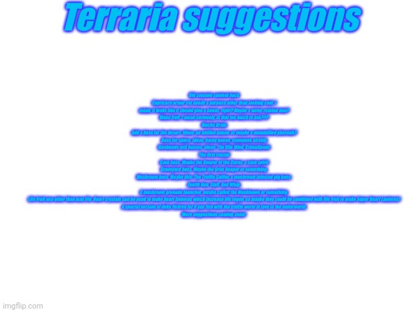 You can barely read it and it wont let me make the text bigger, so just read the description | Terraria suggestions; Old console content back
Capricorn armor set needs a purpose other than looking cool. I mean, it looks like it should give a bonus, right? Maybe a water related one?
Mana fruit. I mean seriously, is that too much to ask???
Mecha Brain
Add a boss for the desert. Ideas: an antlion queen, or maybe a mummified pharoah?
Boss for space. Ideas: harpy queen, stempunk airship
Hardmode evil bosses. Ideas: The Vile Mind, Crimulipede
The first fractal
Cave boss. Maybe the Keeper of the Caves, a cave spirit
Graveyard boss. Maybe the Grim Reaper or something.
Mushroom boss. Maybe this: The Truffle Sniffer, a mushroom infested pig boss.
Zenith Gun, Staff, And Whip.
A mushroom grenade launcher, maybe called the Mushboom or something.
Life Fruit use other than max life. Heart crystals can be used to make heart lanterns which increase life regen, so maybe they could be combined with life fruit to make Super Heart Lanterns!
A special version of duke fishron for if you fish with the truffle worm in lava in the underworld.
More suggestions coming soon! | made w/ Imgflip meme maker