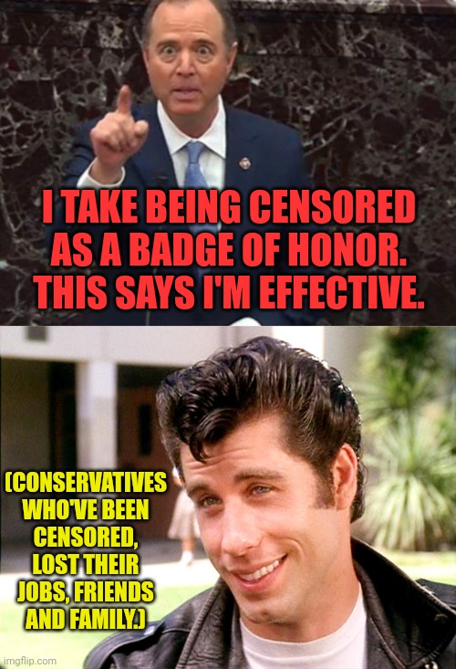 Conservatives are Effective, but shifty you're just a pathetic lying loser | I TAKE BEING CENSORED AS A BADGE OF HONOR. THIS SAYS I'M EFFECTIVE. (CONSERVATIVES WHO'VE BEEN CENSORED, LOST THEIR JOBS, FRIENDS AND FAMILY.) | image tagged in john travolta grease,conservatives,censorship,loser,adam schiff | made w/ Imgflip meme maker