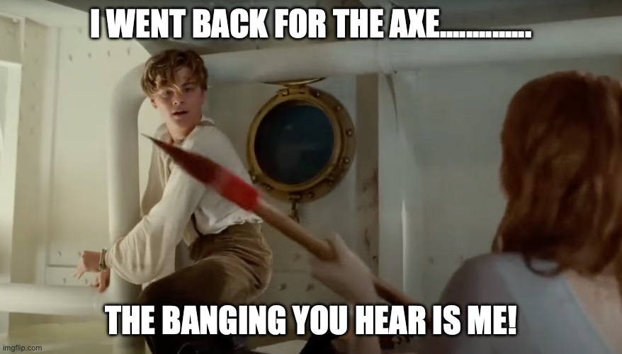 #Titanic Banging! | I WENT BACK FOR THE AXE.............. THE BANGING YOU HEAR IS ME! | made w/ Imgflip meme maker