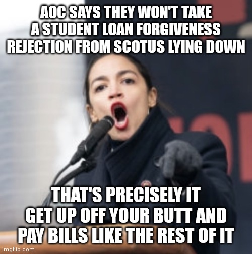 C'mon man | AOC SAYS THEY WON'T TAKE A STUDENT LOAN FORGIVENESS REJECTION FROM SCOTUS LYING DOWN; THAT'S PRECISELY IT
GET UP OFF YOUR BUTT AND PAY BILLS LIKE THE REST OF IT | image tagged in aoc,democrats,student loans,liberals | made w/ Imgflip meme maker