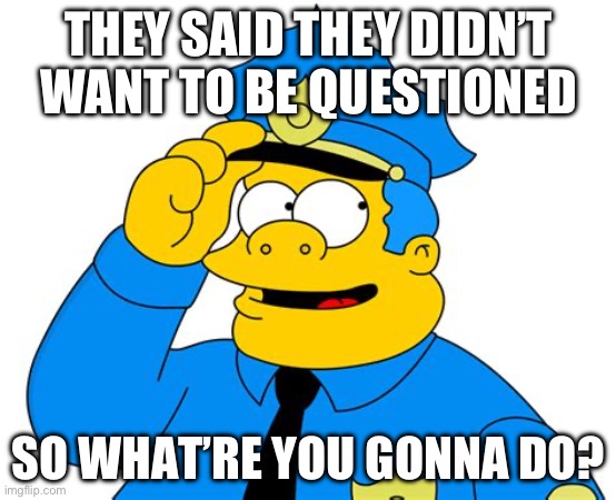 THEY SAID THEY DIDN’T WANT TO BE QUESTIONED; SO WHAT’RE YOU GONNA DO? | made w/ Imgflip meme maker